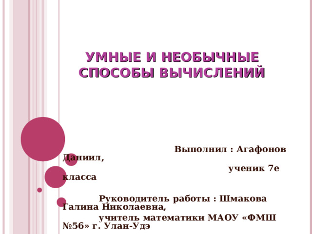 УМНЫЕ И НЕОБЫЧНЫЕ СПОСОБЫ ВЫЧИСЛЕНИЙ  Выполнил : Агафонов Даниил,  ученик 7е класса   Руководитель работы : Шмакова Галина Николаевна,  учитель математики МАОУ «ФМШ №56» г. Улан-Удэ  