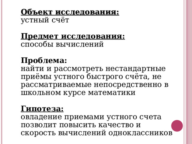 Объект исследования: устный счёт Предмет исследования: способы вычислений Проблема: найти и рассмотреть нестандартные приёмы устного быстрого счёта, не рассматриваемые непосредственно в школьном курсе математики  Гипотеза: овладение приемами устного счета позволит повысить качество и скорость вычислений одноклассников 
