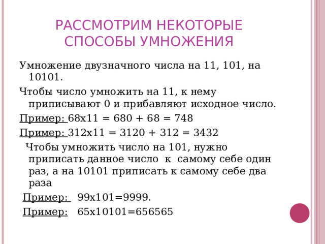 РАССМОТРИМ НЕКОТОРЫЕ СПОСОБЫ УМНОЖЕНИЯ Умножение двузначного числа на 11, 101, на 10101. Чтобы число умножить на 11, к нему приписывают 0 и прибавляют исходное число. Пример: 68х11 = 680 + 68 = 748 Пример: 312х11 = 3120 + 312 = 3432   Чтобы умножить число на 101, нужно приписать данное число к самому себе один раз, а на 10101 приписать к самому себе два раза  Пример: 99х101=9999.  Пример: 65х10101=656565 