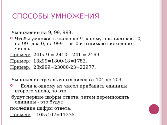 СПОСОБЫ УМНОЖЕНИЯ  Умножение на 9, 99, 999. Чтобы умножить число на 9, к нему приписывают 0, на 99 –два 0, на 999- три 0 и отнимают исходное число. Пример: 241х 9 = 2410 – 241 = 2169 Пример: 18х99=1800-18=1782. Пример: 23х999=23000-23=22977.    Умножение трёхзначных чисел от 101 до 109.  Если к одному из чисел прибавить единицы второго числа, то это  будут первые цифры ответа, затем перемножить единицы - это будут последние цифры ответа. Пример: 105х107=11235. 