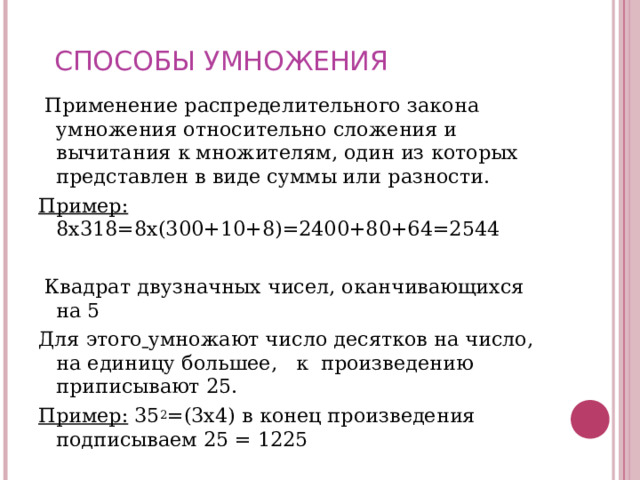 СПОСОБЫ УМНОЖЕНИЯ  Применение распределительного закона умножения относительно сложения и вычитания к множителям, один из которых представлен в виде суммы или разности. Пример: 8х318=8х(300+10+8)=2400+80+64=2544    Квадрат двузначных чисел, оканчивающихся на 5 Для этого  умножают число десятков на число, на единицу большее, к произведению приписывают 25. Пример: 35 2 =(3х4) в конец произведения подписываем 25 = 1225 