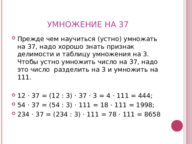 УМНОЖЕНИЕ НА 37 Прежде чем научиться (устно) умножать на 37, надо хорошо знать признак делимости и таблицу умножения на 3. Чтобы устно умножить число на 37, надо это число разделить на 3 и умножить на 111.  12 · 37 = (12 : 3) · 37 · 3 = 4 · 111 = 444; 54 · 37 = (54 : 3) · 111 = 18 · 111 = 1998; 234 · 37 = (234 : 3) · 111 = 78 · 111 = 8658 