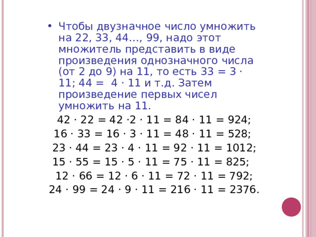 Чтобы двузначное число умножить на 22, 33, 44…, 99, надо этот множитель представить в виде произведения однозначного числа (от 2 до 9) на 11, то есть 33 = 3 · 11; 44 = 4 · 11 и т.д. Затем произведение первых чисел умножить на 11.  42 · 22 = 42 ·2 · 11 = 84 · 11 = 924; 16 · 33 = 16 · 3 · 11 = 48 · 11 = 528; 23 · 44 = 23 · 4 · 11 = 92 · 11 = 1012; 15 · 55 = 15 · 5 · 11 = 75 · 11 = 825; 12 · 66 = 12 · 6 · 11 = 72 · 11 = 792; 24 · 99 = 24 · 9 · 11 = 216 · 11 = 2376. 