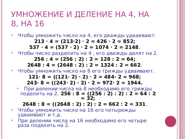 УМНОЖЕНИЕ И ДЕЛЕНИЕ НА 4, НА 8, НА 16 Чтобы умножить число на 4, его дважды удваивают.  213 · 4 = (213·2) · 2 = 426 · 2 = 852; 537 · 4 = (537 · 2) · 2 = 1074 · 2 = 2148 . Чтобы число разделить на 4 , его дважды делят на 2.  256 : 4 = (256 : 2) : 2 = 128 : 2 = 64; 2648 : 4 = (2648 : 2) : 2 = 1324 : 2 = 662 . Чтобы умножить число на 8 его трижды удваивают.  121· 8 = ((121· 2) · 2) · 2 = 484· 2 = 968; 243· 8 = ((243· 2) · 2) · 2 = 972· 2 = 1944. При делении числа на 8 необходимо его трижды поделить на 2.  256 : 8 = ((256 : 2) : 2) : 2 = 64 : 2 = 32; 2648 : 8 = ((2648 : 2) : 2) : 2 = 662 : 2 = 331 . Чтобы умножить число на 16 его четырежды удваивают и т.д. При делении числа на 16 необходимо его четыре раза поделить на 2. 