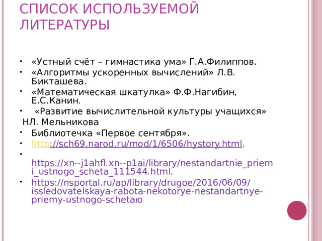 СПИСОК ИСПОЛЬЗУЕМОЙ ЛИТЕРАТУРЫ   «Устный счёт – гимнастика ума» Г.А.Филиппов. «Алгоритмы ускоренных вычислений» Л.В. Бикташева. «Математическая шкатулка» Ф.Ф.Нагибин, Е.С.Канин.  «Развитие вычислительной культуры учащихся»  НЛ. Мельникова Библиотечка «Первое сентября». http ://sch69.narod.ru/mod/1/6506/hystory.html .  https://xn--j1ahfl.xn--p1ai/library/nestandartnie_priemi_ustnogo_scheta_111544.html. https://nsportal.ru/ap/library/drugoe/2016/06/09/issledovatelskaya-rabota-nekotorye-nestandartnye-priemy-ustnogo-schetaю 