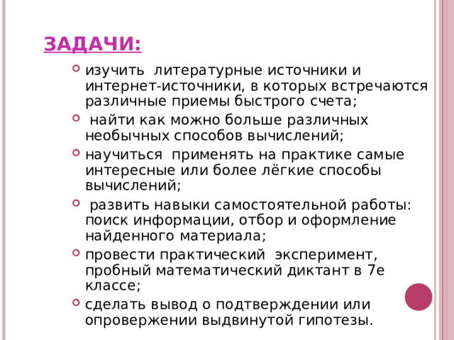ЗАДАЧИ: изучить литературные источники и интернет-источники, в которых встречаются различные приемы быстрого счета;  найти как можно больше различных необычных способов вычислений; научиться применять на практике самые интересные или более лёгкие способы вычислений;  развить навыки самостоятельной работы: поиск информации, отбор и оформление найденного материала; провести практический эксперимент, пробный математический диктант в 7е классе; сделать вывод о подтверждении или опровержении выдвинутой гипотезы. 