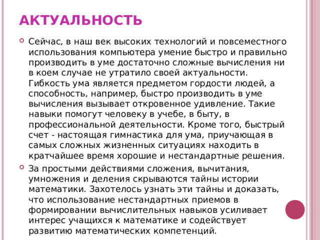 АКТУАЛЬНОСТЬ Сейчас, в наш век высоких технологий и повсеместного использования компьютера умение быстро и правильно производить в уме достаточно сложные вычисления ни в коем случае не утратило своей актуальности. Гибкость ума является предметом гордости людей, а способность, например, быстро производить в уме вычисления вызывает откровенное удивление. Такие навыки помогут человеку в учебе, в быту, в профессиональной деятельности. Кроме того, быстрый счет - настоящая гимнастика для ума, приучающая в самых сложных жизненных ситуациях находить в кратчайшее время хорошие и нестандартные решения. За простыми действиями сложения, вычитания, умножения и деления скрываются тайны истории математики. Захотелось узнать эти тайны и доказать, что использование нестандартных приемов в формировании вычислительных навыков усиливает интерес учащихся к математике и содействует развитию математических компетенций. 