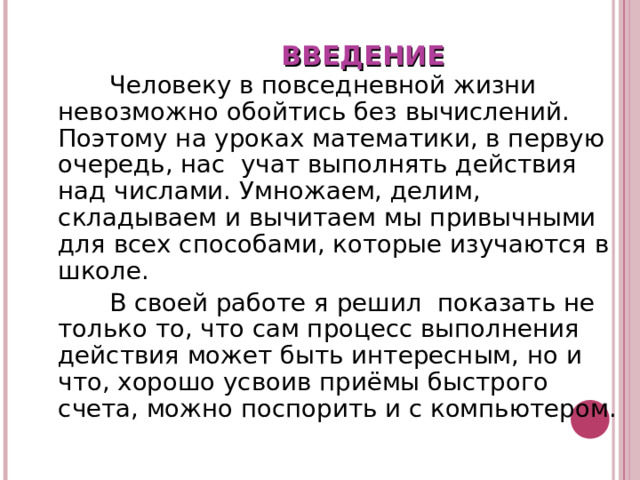 ВВЕДЕНИЕ  Человеку в повседневной жизни невозможно обойтись без вычислений. Поэтому на уроках математики, в первую очередь, нас учат выполнять действия над числами. Умножаем, делим, складываем и вычитаем мы привычными для всех способами, которые изучаются в школе.  В своей работе я решил показать не только то, что сам процесс выполнения действия может быть интересным, но и что, хорошо усвоив приёмы быстрого счета, можно поспорить и с компьютером. 