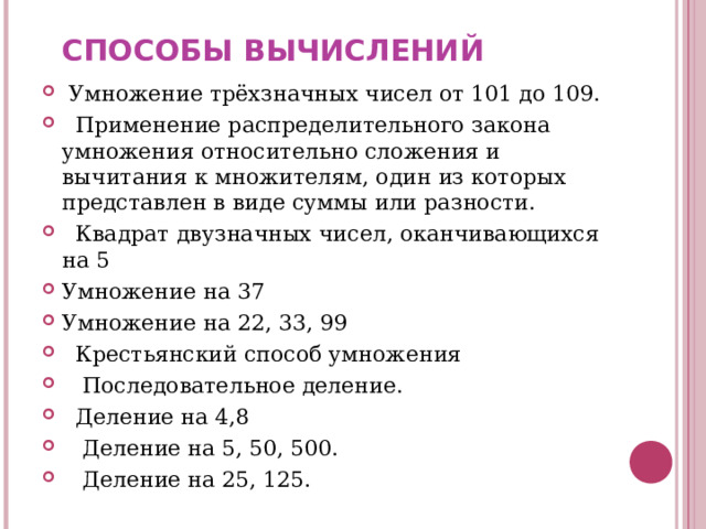 СПОСОБЫ ВЫЧИСЛЕНИЙ  Умножение трёхзначных чисел от 101 до 109.  Применение распределительного закона умножения относительно сложения и вычитания к множителям, один из которых представлен в виде суммы или разности.  Квадрат двузначных чисел, оканчивающихся на 5 Умножение на 37 Умножение на 22, 33, 99  Крестьянский способ умножения  Последовательное деление.  Деление на 4,8  Деление на 5, 50, 500.  Деление на 25, 125. 