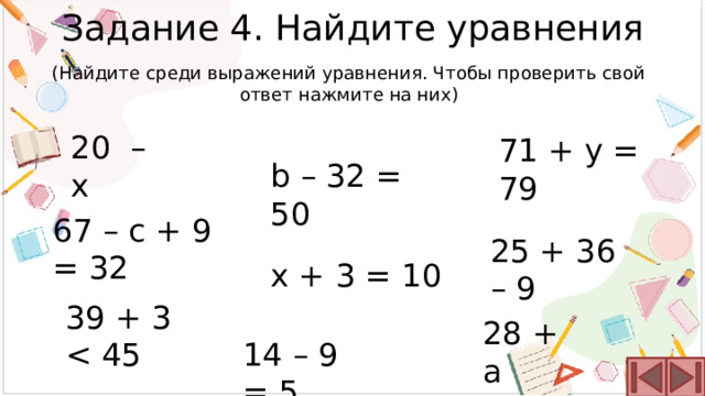 Задание 4. Найдите уравнения (Найдите среди выражений уравнения. Чтобы проверить свой ответ нажмите на них) 20 – x 71 + y = 79 b – 32 = 50 67 – c + 9 = 32 25 + 36 – 9 x + 3 = 10 39 + 3 28 + a 14 – 9 = 5 