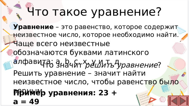 Что такое уравнение? Уравнение – это равенство, которое содержит неизвестное число, которое необходимо найти. Чаще всего неизвестные обозначаются буквами латинского алфавита: a, b, c, x, y и т. д. Что значит решить уравнение ? Решить уравнение – значит найти неизвестное число, чтобы равенство было верным. Пример уравнения: 23 + a = 49 