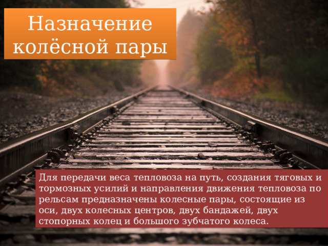 Назначение колёсной пары Для передачи веса тепловоза на путь, создания тяговых и тормозных усилий и направления движения тепловоза по рельсам предназначены колесные пары, состоящие из оси, двух колесных центров, двух бандажей, двух стопорных колец и большого зубчатого колеса. 