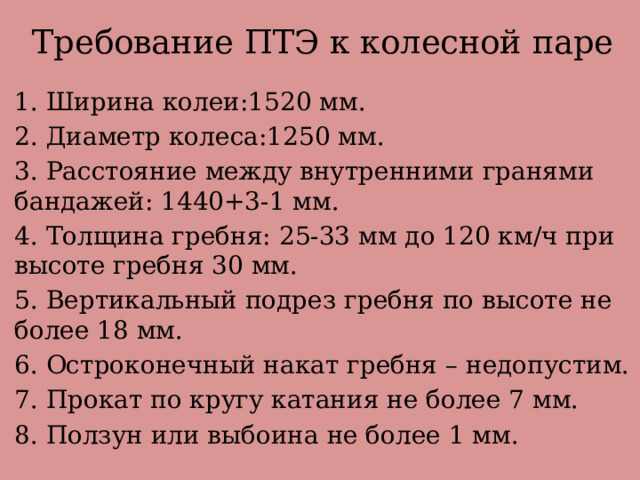 Требование ПТЭ к колесной паре 1. Ширина колеи:1520 мм. 2. Диаметр колеса:1250 мм. 3. Расстояние между внутренними гранями бандажей: 1440+3-1 мм. 4. Толщина гребня: 25-33 мм до 120 км/ч при высоте гребня 30 мм. 5. Вертикальный подрез гребня по высоте не более 18 мм. 6. Остроконечный накат гребня – недопустим. 7. Прокат по кругу катания не более 7 мм. 8. Ползун или выбоина не более 1 мм. 