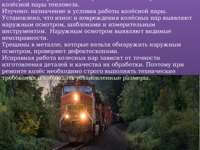 Цель работы: проведение и изучение технологии ремонта колёсной пары тепловоза.  Изучено: назначение и условия работы колёсной пары.  Установлено, что износ и повреждения колёсных пар выявляют наружным осмотром, шаблонами и измерительным инструментом. Наружным осмотром выявляют видимые неисправности.  Трещины в металле, которые нельзя обнаружить наружным осмотром, проверяют дефектоскопами.  Исправная работа колесных пар зависит от точности изготовления деталей и качества их обработки. Поэтому при ремонте колёс необходимо строго выполнять технические требования и соблюдать установленные размеры. 