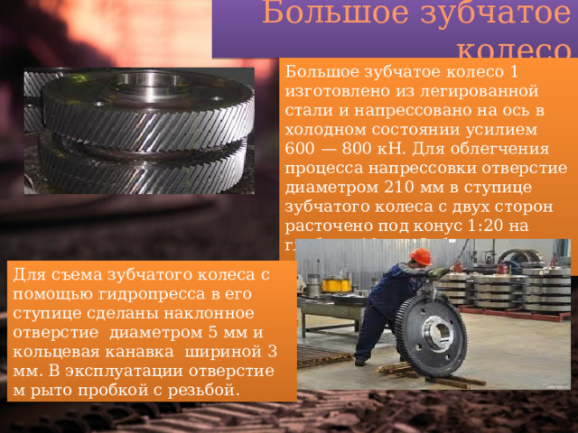 Большое зубчатое колесо Большое зубчатое колесо 1 изготовлено из легированной стали и напрессовано на ось в холодном состоянии усилием 600 — 800 кН. Для облегчения процесса напрессовки отверстие диаметром 210 мм в ступице зубчатого колеса с двух сторон расточено под конус 1:20 на глубину 10 мм. Зубчатое колесо имеет 76 прямых зубьев Для съема зубчатого колеса с помощью гидропресса в его ступице сделаны наклонное отверстие диаметром 5 мм и кольцевая канавка шириной 3 мм. В эксплуатации отверстие м рыто пробкой с резьбой. 