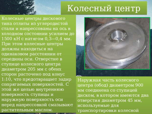 Колесный центр Колесные центры дискового типа отлиты из углеродистой стали и напрессованы на ось в холодном состоянии усилием до 1500 кН с натягом 0,3—0,4 мм. При этом колесные центры должны находиться на одинаковом расстоянии от середины оси. Отверстие в ступице колесного центра диаметром 205 мм с обеих сторон расточено под конус 1:10, что предотвращает задир сопрягаемых поверхностей. С этой же целью внутреннюю поверхность ступицы и наружную поверхность оси перед напрессовкой смазывают растительным маслом. Наружная часть колесного центра (обод) диаметром 900 мм соединена со ступицей диском, в котором имеются два отверстия диаметром 45 мм, используемые для транспортировки колесной пары и крепления ее при обточке на токарном станке. 