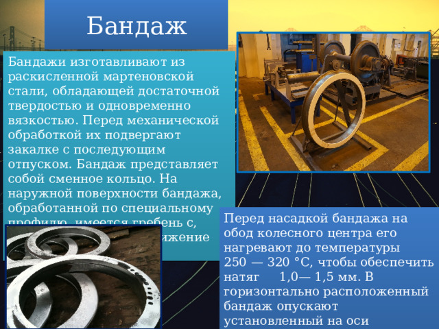Бандаж Бандажи изготавливают из раскисленной мартеновской стали, обладающей достаточной твердостью и одновременно вязкостью. Перед механической обработкой их подвергают закалке с последующим отпуском. Бандаж представляет собой сменное кольцо. На наружной поверхности бандажа, обработанной по специальному профилю, имеется гребень с, который направляет движение колеса по рельсу.  Перед насадкой бандажа на обод колесного центра его нагревают до температуры 250 — 320 °С, чтобы обеспечить натяг 1,0— 1,5 мм. В горизонтально расположенный бандаж опускают установленный на оси колесный центр до упора в борт бандажа. 
