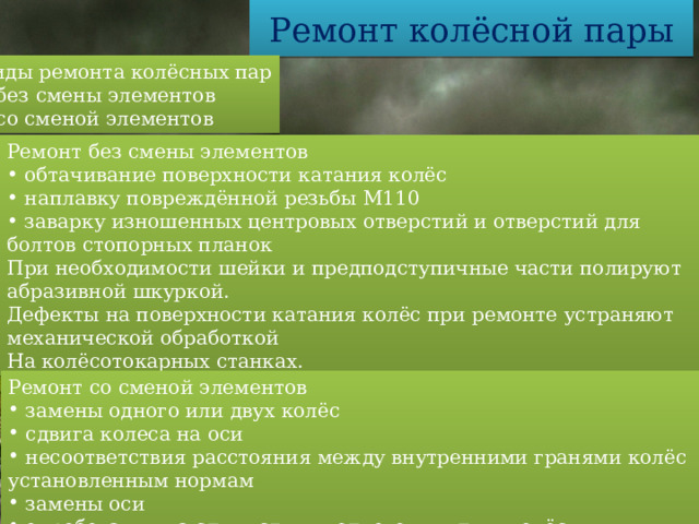 Ремонт колёсной пары Виды ремонта колёсных пар  без смены элементов  со сменой элементов Ремонт без смены элементов  обтачивание поверхности катания колёс  наплавку повреждённой резьбы М110  заварку изношенных центровых отверстий и отверстий для болтов стопорных планок При необходимости шейки и предподступичные части полируют абразивной шкуркой. Дефекты на поверхности катания колёс при ремонте устраняют механической обработкой На колёсотокарных станках. Ремонт со сменой элементов  замены одного или двух колёс  сдвига колеса на оси  несоответствия расстояния между внутренними гранями колёс установленным нормам  замены оси  опробования на сдвиг ступиц одного или двух колёс  колёса подлежат замене при трещинах и тонкомерном ободе 