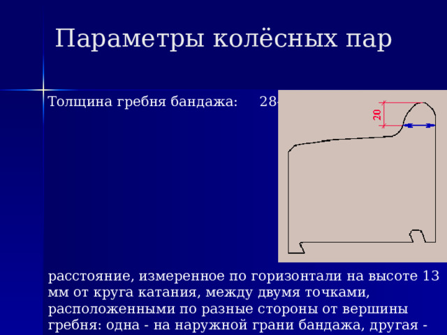 Параметры колёсных пар Толщина гребня бандажа: 28-30 мм расстояние, измеренное по горизонтали на высоте 13 мм от круга катания, между двумя точками, расположенными по разные стороны от вершины гребня: одна - на наружной грани бандажа, другая - на внутренней. 