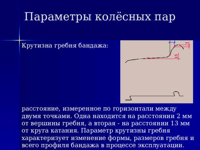 Параметры колёсных пар Крутизна гребня бандажа: расстояние, измеренное по горизонтали между двумя точками. Одна находится на расстоянии 2 мм от вершины гребня, а вторая - на расстоянии 13 мм от круга катания. Параметр крутизны гребня характеризует изменение формы, размеров гребня и всего профиля бандажа в процессе эксплуатации. 