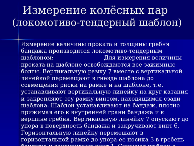 Измерение колёсных пар  (локомотиво-тендерный шаблон) Измерение величины проката и толщины гребня бандажа производится локомотиво-тендерным шаблоном: Для измерения величины проката на шаблоне освобождаются все зажимные болты. Вертикальную рамку 7 вместе с вертикальной линейкой перемещают в гнезде шаблона до совмещения риски на рамке и на шаблоне, т.е. устанавливают вертикальную линейку на круг катания и закрепляют эту рамку винтом, находящимся сзади шаблона. Шаблон устанавливают на бандаж, плотно прижимая его к внутренней грани бандажа и к вершине гребня. Вертикальную линейку 7 опускают до упора в поверхность бандажа и закручивают винт 6. Горизонтальную линейку перемешают в горизонтальной рамке до упора ее носика 3 в гребень бандажа и закручивают винт 1. Снимают шаблон с бандажа и считывают показания шаблона: по шкале вертикальной линейки величину проката, а по шкале горизонтальной линейки - толщину гребня. 