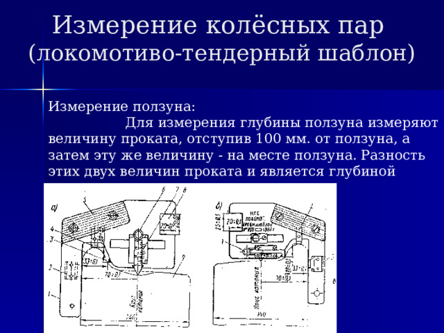 Измерение колёсных пар  (локомотиво-тендерный шаблон) Измерение ползуна: Для измерения глубины ползуна измеряют величину проката, отступив 100 мм. от ползуна, а затем эту же величину - на месте ползуна. Разность этих двух величин проката и является глубиной ползуна. 