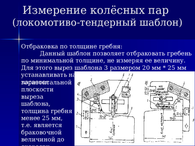 Измерение колёсных пар  (локомотиво-тендерный шаблон) Отбраковка по толщине гребня: Данный шаблон позволяет отбраковать гребень по минимальной толщине, не измеряя ее величину. Для этого вырез шаблона 3 размером 20 мм * 25 мм устанавливать на гребень. Если вершина гребня касается горизонтальной плоскости выреза шаблона, толщина гребня менее 25 мм, т.е. является браковочной величиной до скорости движения 120 км/час. 
