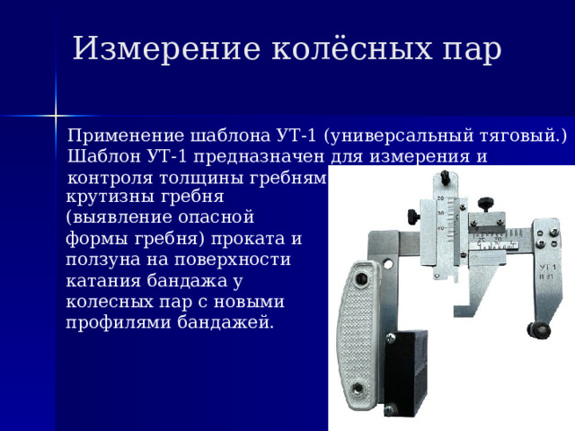 Измерение колёсных пар Применение шаблона УТ-1 (универсальный тяговый.) Шаблон УТ-1 предназначен для измерения и контроля толщины гребням его высоты, параметра крутизны гребня (выявление опасной формы гребня) проката и ползуна на поверхности катания бандажа у колесных пар с новыми профилями бандажей. 
