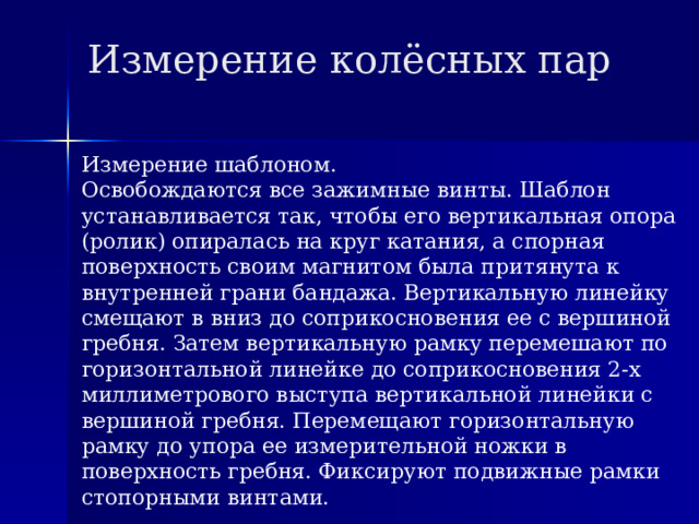 Измерение колёсных пар Измерение шаблоном. Освобождаются все зажимные винты. Шаблон устанавливается так, чтобы его вертикальная опора (ролик) опиралась на круг катания, а спорная поверхность своим магнитом была притянута к внутренней грани бандажа. Вертикальную линейку смещают в вниз до соприкосновения ее с вершиной гребня. Затем вертикальную рамку перемешают по горизонтальной линейке до соприкосновения 2-х миллиметрового выступа вертикальной линейки с вершиной гребня. Перемещают горизонтальную рамку до упора ее измерительной ножки в поверхность гребня. Фиксируют подвижные рамки стопорными винтами. 