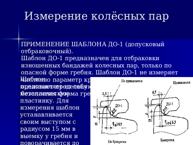 Измерение колёсных пар ПРИМЕНЕНИЕ ШАБЛОНА ДО-1 (допусковый отбраковочный). Шаблон ДО-1 предназначен для отбраковки изношенных бандажей колесных пар, только по опасной форме гребня. Шаблон ДО-1 не измеряет численно параметр крутизны гребня, а только оценивает предельную его величину (опасная или безопасная форма гребня). Шаблон представляет из себя металлическую пластинку. Для измерения шаблон устанавливается своим выступом с радиусом 15 мм в выемку у гребня и поворачивается до соприкосновения его с вершиной гребня. 