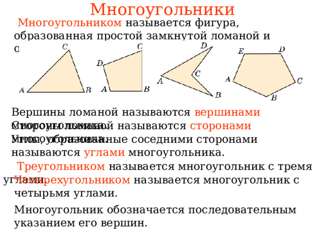 Многоугольники  Многоугольником  называется фигура, образованная простой замкнутой ломаной и ограниченной ею внутренней областью. Вершины ломаной называются вершинами многоугольника. Стороны ломаной называются сторонами многоугольника. Углы, образованные соседними сторонами называются углами многоугольника. В режиме слайдов ответы появляются после кликанья мышкой  Треугольником называется многоугольник с тремя углами. Четырехугольником называется многоугольник с четырьмя углами. Многоугольник обозначается последовательным указанием его вершин.  