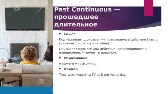 Past Continuous — прошедшее длительное Смысл Подчёркивает фоновые или прерываемые действия (часто встречается с while или when). Описывает процесс или действие, происходившее в определённый момент в прошлом. Образование was/were + глагол‑ing. Пример They were watching TV at 8 pm yesterday. 