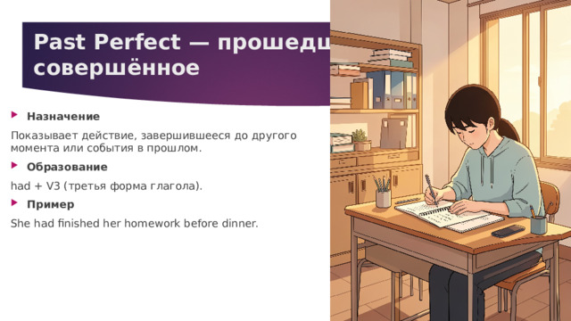 Past Perfect — прошедшее совершённое   Назначение Показывает действие, завершившееся до другого момента или события в прошлом. Образование had + V3 (третья форма глагола). Пример She had finished her homework before dinner. 