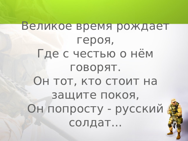 Великое время рождает героя,  Где с честью о нём говорят.  Он тот, кто стоит на защите покоя,  Он попросту - русский солдат... 