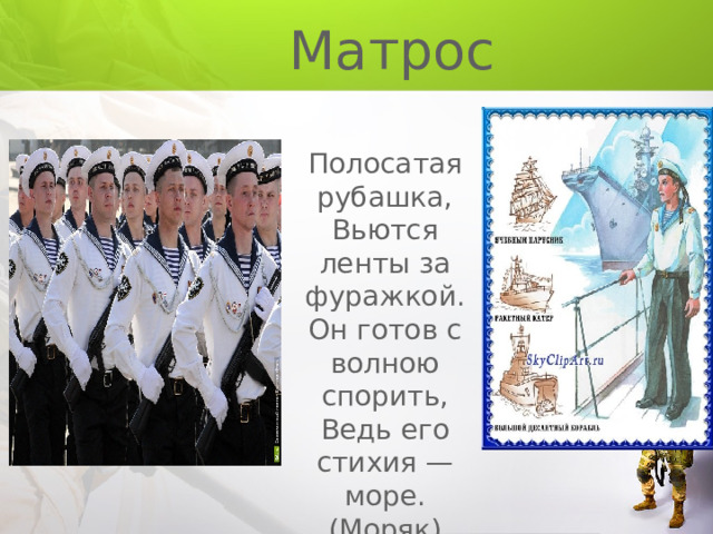  Матрос Полосатая рубашка, Вьются ленты за фуражкой. Он готов с волною спорить, Ведь его стихия — море. (Моряк) Пошел служить мой друг во флот, На корабле теперь плывет. И, хоть волна идет горой, На палубе стоит герой. На нем морская форма, Он не боится шторма. (Матрос, моряк) 