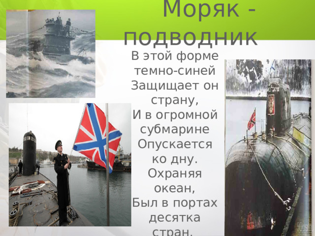  Моряк - подводник В этой форме темно-синей Защищает он страну, И в огромной субмарине Опускается ко дну. Охраняя океан, Был в портах десятка стран. 