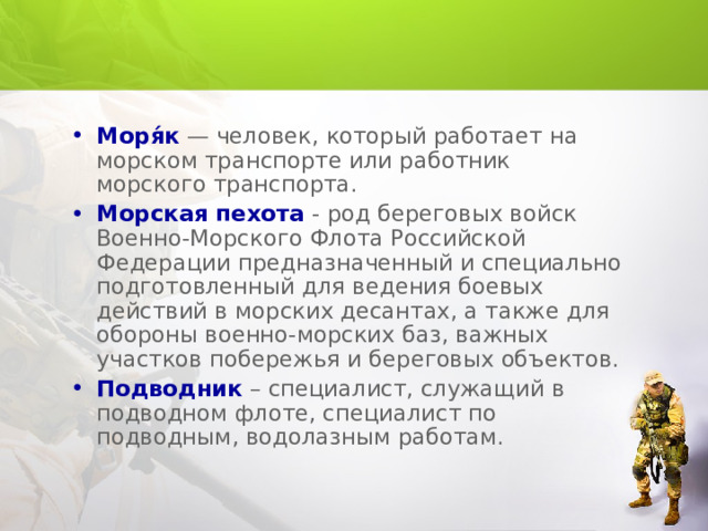 Моря́к — человек, который работает на морском транспорте или работник морского транспорта. Морская пехота - род береговых войск Военно-Морского Флота Российской Федерации предназначенный и специально подготовленный для ведения боевых действий в морских десантах, а также для обороны военно-морских баз, важных участков побережья и береговых объектов. Подводник – специалист, служащий в подводном флоте, специалист по подводным, водолазным работам. 