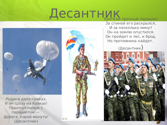  Десантник Крепкий прочный парашют За спиной его раскрылся, И за несколько минут Он на землю опустился. Он пройдет и лес, и брод, Но противника найдет. (Десантник ) Родина дала приказ, И он сразу на Кавказ! Прыгнул ночью с парашютом — Дорога, порой минута! (Десантник) 