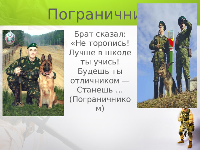  Пограничник Брат сказал: «Не торопись! Лучше в школе ты учись! Будешь ты отличником — Станешь … (Пограничником) 