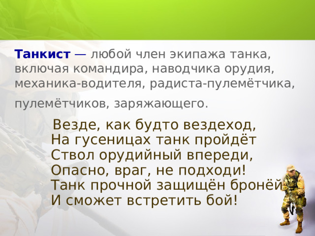 Танкист — любой член экипажа танка, включая командира, наводчика орудия, механика-водителя, радиста-пулемётчика, пулемётчиков, заряжающего.   Везде, как будто вездеход,  На гусеницах танк пройдёт  Ствол орудийный впереди,  Опасно, враг, не подходи!  Танк прочной защищён бронёй  И сможет встретить бой! 