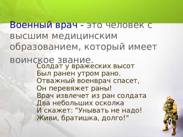 Военный врач - это человек с высшим медицинским образованием, который имеет воинское звание.   Солдат у вражеских высот  Был ранен утром рано.  Отважный военврач спасет,  Он перевяжет раны!  Врач извлечет из ран солдата  Два небольших осколка  И скажет: 
