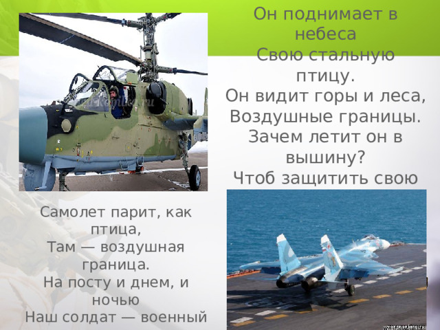 Он поднимает в небеса Свою стальную птицу. Он видит горы и леса, Воздушные границы. Зачем летит он в вышину? Чтоб защитить свою страну! (Военный летчик, пилот) Самолет парит, как птица, Там — воздушная граница. На посту и днем, и ночью Наш солдат — военный … (Летчик ) 