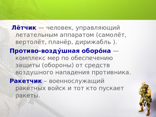  Лётчик  — человек, управляющий летательным аппаратом (самолёт, вертолёт, планёр, дирижабль ). Противо-возду́шная оборо́на — комплекс мер по обеспечению защиты (обороны) от средств воздушного нападения противника. Ракетчик – военнослужащий ракетных войск и тот кто пускает ракеты. 