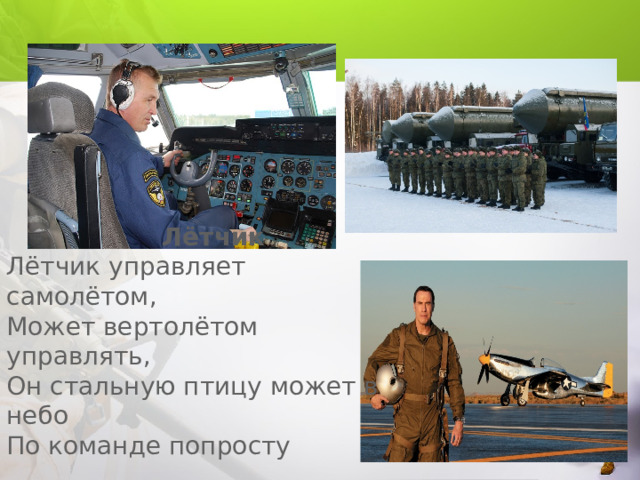  Лётчик  Лётчик управляет самолётом,  Может вертолётом управлять,  Он стальную птицу может в небо  По команде попросту поднять.  