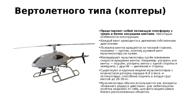 Вертолетного типа (коптеры)   Представляет собой летающую платформу с тремя и более несущими винтами . Некоторые особенности конструкции: Каждый винт приводится в движение собственным двигателем. Половина винтов вращается по часовой стрелке, половина — против, поэтому рулевой винт мультикоптеру не нужен. Маневрируют мультикоптеры путём изменения скорости вращения винтов. Например: ускорить все винты — подъём, ускорить винты с одной стороны и замедлить с другой — движение в сторону. Существуют и крупные модели мультикоптеров с количеством роторов порядка 6–8 (гекса- и октокоптеры), способные поднять в воздух груз массой до 20–30 кг. Мультикоптеры обычно используются как аппараты «ближнего радиуса действия»: для любительских полётов недалеко от себя, для фото-видеосъёмки близко расположенных объектов. 