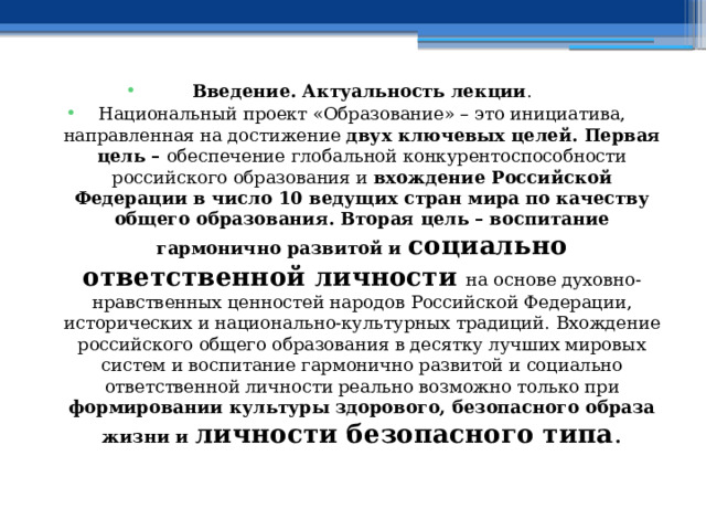 Введение. Актуальность лекции . Национальный проект «Образование» – это инициатива, направленная на достижение двух ключевых целей. Первая цель – обеспечение глобальной конкурентоспособности российского образования и вхождение Российской Федерации в число 10 ведущих стран мира по качеству общего образования. Вторая цель – воспитание гармонично развитой и социально ответственной личности  на основе духовно-нравственных ценностей народов Российской Федерации, исторических и национально-культурных традиций.  Вхождение российского общего образования в десятку лучших мировых систем и воспитание гармонично развитой и социально ответственной личности реально возможно только при формировании культуры здорового, безопасного образа жизни и личности безопасного типа . 