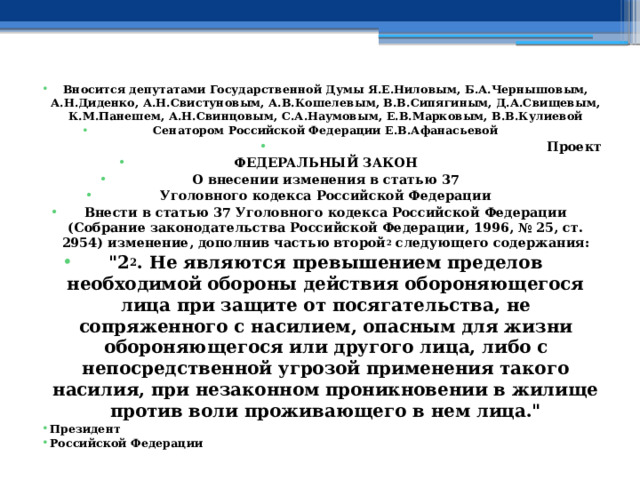 Вносится депутатами Государственной Думы Я.Е.Ниловым, Б.А.Чернышовым, А.Н.Диденко, А.Н.Свистуновым, А.В.Кошелевым, В.В.Сипягиным, Д.А.Свищевым, К.М.Панешем, А.Н.Свинцовым, С.А.Наумовым, Е.В.Марковым, В.В.Кулиевой Сенатором Российской Федерации Е.В.Афанасьевой Проект ФЕДЕРАЛЬНЫЙ ЗАКОН О внесении изменения в статью 37 Уголовного кодекса Российской Федерации Внести в статью 37 Уголовного кодекса Российской Федерации (Собрание законодательства Российской Федерации, 1996, № 25, ст. 2954) изменение, дополнив частью второй 2 следующего содержания: 