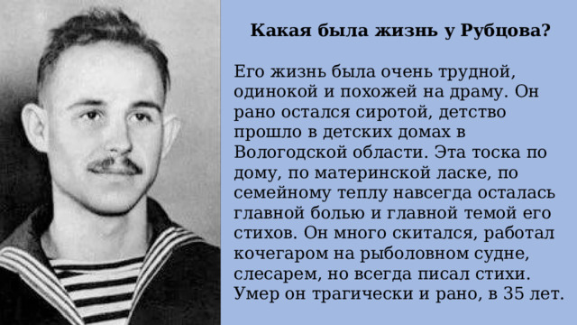 Какая была жизнь у Рубцова? Его жизнь была очень трудной, одинокой и похожей на драму. Он рано остался сиротой, детство прошло в детских домах в Вологодской области. Эта тоска по дому, по материнской ласке, по семейному теплу навсегда осталась главной болью и главной темой его стихов. Он много скитался, работал кочегаром на рыболовном судне, слесарем, но всегда писал стихи. Умер он трагически и рано, в 35 лет. 