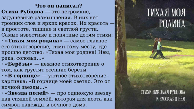 Что он написал? Стихи Рубцова — это негромкие, задушевные размышления. В них нет громких слов и ярких красок. Их красота — в простоте, тишине и светлой грусти. Самые известные и понятные детям стихи: · «Тихая моя родина» — самое главное его стихотворение, гимн тому месту, где прошло детство: «Тихая моя родина! Ивы, река, соловьи…» · «Берёзы» — нежное стихотворение о том, как грустят осенние берёзы. · «В горнице» — уютное стихотворение-картинка: «В горнице моей светло. Это от ночной звезды…» · «Звезда полей» — про одинокую звезду над спящей землёй, которая для поэта как символ надежды и вечного дома. · «Ласточка» — трогательное стихотворение о птичке, которая стучится в окно, и о воспоминаниях, которые она пробуждает 
