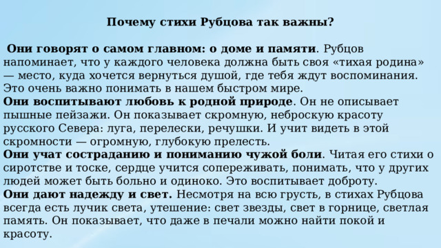 Почему стихи Рубцова так важны?  Они говорят о самом главном: о доме и памяти . Рубцов напоминает, что у каждого человека должна быть своя «тихая родина» — место, куда хочется вернуться душой, где тебя ждут воспоминания. Это очень важно понимать в нашем быстром мире. Они воспитывают любовь к родной природе . Он не описывает пышные пейзажи. Он показывает скромную, неброскую красоту русского Севера: луга, перелески, речушки. И учит видеть в этой скромности — огромную, глубокую прелесть. Они учат состраданию и пониманию чужой боли . Читая его стихи о сиротстве и тоске, сердце учится сопереживать, понимать, что у других людей может быть больно и одиноко. Это воспитывает доброту. Они дают надежду и свет. Несмотря на всю грусть, в стихах Рубцова всегда есть лучик света, утешение: свет звезды, свет в горнице, светлая память. Он показывает, что даже в печали можно найти покой и красоту. 